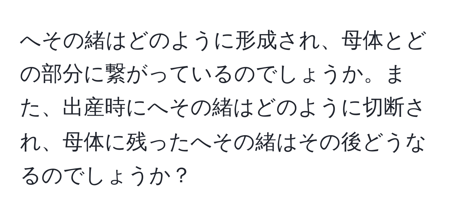 へその緒はどのように形成され、母体とどの部分に繋がっているのでしょうか。また、出産時にへその緒はどのように切断され、母体に残ったへその緒はその後どうなるのでしょうか？