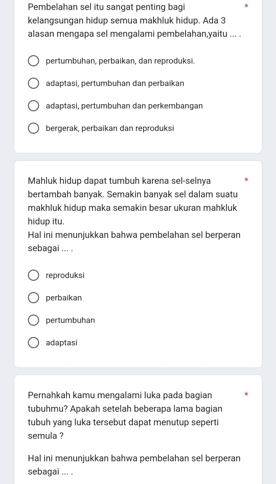 Pembelahan sel itu sangat penting bagi
kelangsungan hidup semua makhluk hidup. Ada 3
alasan mengapa sel mengalami pembelahan,yaitu ... .
pertumbuhan, perbaikan, dan reproduksi.
adaptasi, pertumbuhan dan perbaikan
adaptasi, pertumbuhan dan perkembangan
bergerak, perbaikan dan reproduksi
Mahluk hidup dapat tumbuh karena sel-selnya
bertambah banyak. Semakin banyak sel dalam suatu
makhluk hidup maka semakin besar ukuran mahkluk
hidup itu.
Hal ini menunjukkan bahwa pembelahan sel berperan
sebagai ... .
reproduksi
perbaikan
pertumbuhan
adaptasi
Pernahkah kamu mengalami luka pada bagian *
tubuhmu? Apakah setelah beberapa lama bagian
tubuh yang luka tersebut dapat menutup seperti
semula ?
Hal ini menunjukkan bahwa pembelahan sel berperan
sebagai ... .