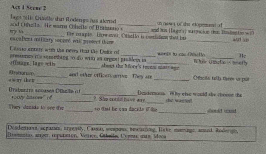 Act 1 Scene 2 
fagn tells Othello that Roderigo has alerred to nows of the elopement of 
and Othello. He warns Othello of Brabanto's and his (lago's) suspicion that Brabante wil 
try to_ the couple. However, Othello is confident that his_ and his 
excellent military secord will protect them . 
Cassio enters with the news that the Duke of _wants to see Othello_ He 
presumes it's something to do with an urgent problem in While Othello is brictly 
offstage, lago teils _about the Moor's revent marriage. 
Drabonue_ and other officers arrive. They are _Ottello tells them to pur 
away the ir 
_ 
Brabantro accuses Othello of _Desdemona. Why else would she choose the 
500ry basom" of _? She could have any_ sho wanted 
They demide to see the _so that he can decide if the _should caid 
Desdemons, separan, urgently, Cassio, wespous, bewlching, Duke marige, armed. Roderigo, 
Branantio, anger, reputation, Venice, Otballo, Cyprus, mán, Moca