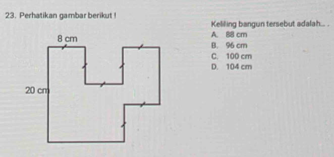 Perhatikan gambar berikut !
Keliling bangun tersebut adalah... .
A. 88 cm
B. 96 cm
C. 100 cm
D. 104 cm