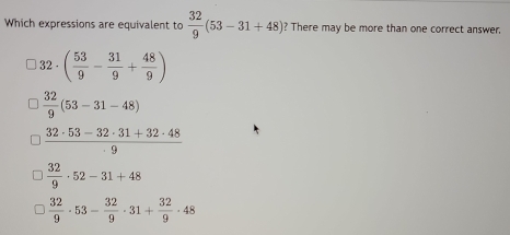 Which expressions are equivalent to  32/9 (53-31+48) ? There may be more than one correct answer,
32· ( 53/9 - 31/9 + 48/9 )
 32/9 (53-31-48)
 (32· 53-32· 31+32· 48)/9 
 32/9 · 52-31+48
 32/9 · 53- 32/9 · 31+ 32/9 · 48