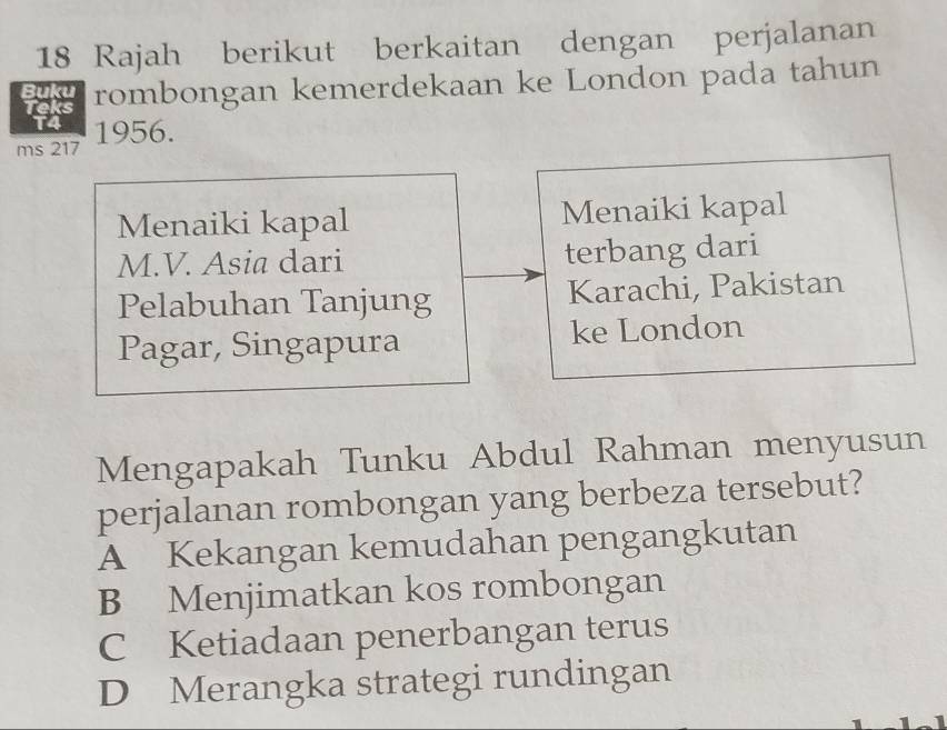 Rajah berikut berkaitan dengan perjalanan
Buku rombongan kemerdekaan ke London pada tahun
Teks

ms 217 1956.
Menaiki kapal Menaiki kapal
M.V. Asia dari terbang dari
Pelabuhan Tanjung Karachi, Pakistan
Pagar, Singapura ke London
Mengapakah Tunku Abdul Rahman menyusun
perjalanan rombongan yang berbeza tersebut?
A Kekangan kemudahan pengangkutan
B Menjimatkan kos rombongan
C Ketiadaan penerbangan terus
D Merangka strategi rundingan