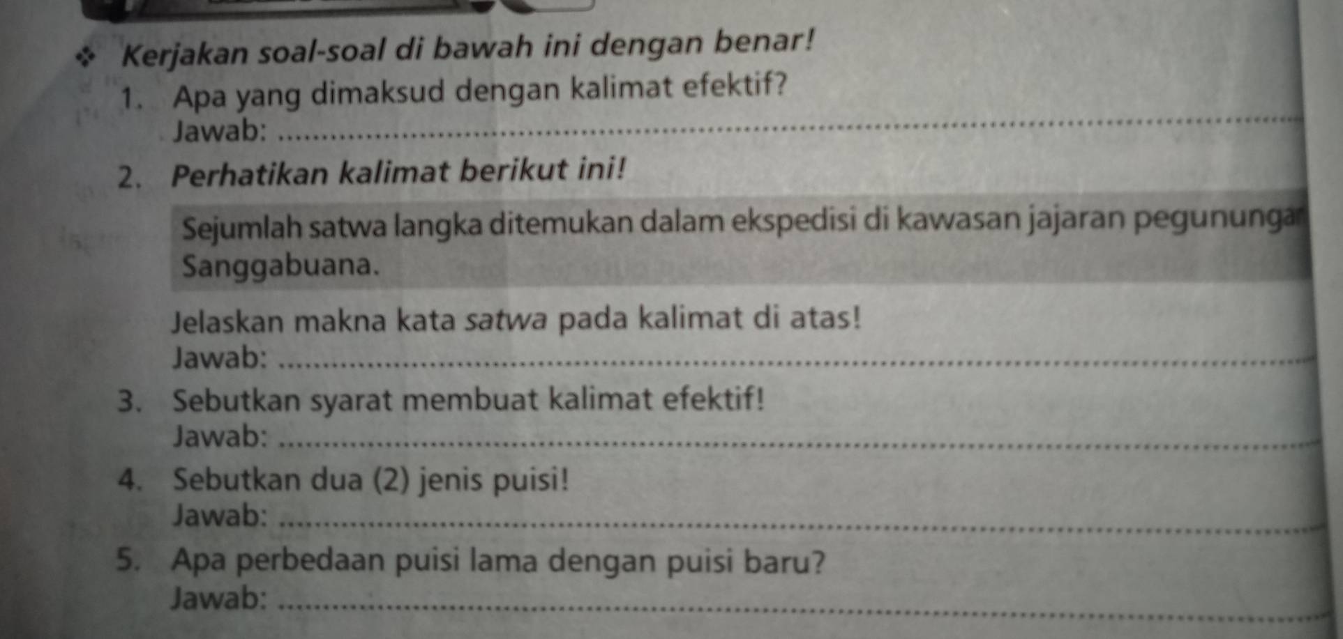 Kerjakan soal-soal di bawah ini dengan benar! 
_ 
1. Apa yang dimaksud dengan kalimat efektif? 
Jawab: 
2. Perhatikan kalimat berikut ini! 
Sejumlah satwa langka ditemukan dalam ekspedisi di kawasan jajaran pegunungar 
Sanggabuana. 
Jelaskan makna kata satwa pada kalimat di atas! 
Jawab:_ 
3. Sebutkan syarat membuat kalimat efektif! 
Jawab:_ 
4. Sebutkan dua (2) jenis puisi! 
Jawab:_ 
5. Apa perbedaan puisi lama dengan puisi baru? 
Jawab:_