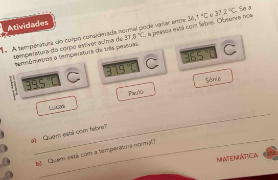 Atividades 
1. A temperatura do corpo considerada n 37,8°C ode variar entre 36,1°C e 37,2°C. Se a 
temperatura do corpo estiver acima de , a pessoa está com febre. Observe nos 
termômetros a temperatura de três pessoas.
39.5°C C 33.9°C C 36.5°C C 
Paulo Sônia 
_ 
Lucas 
_ 
a) Quem está com febre? 
b) Quem está com a temperatura normal? 
MATEMÁTICA 255