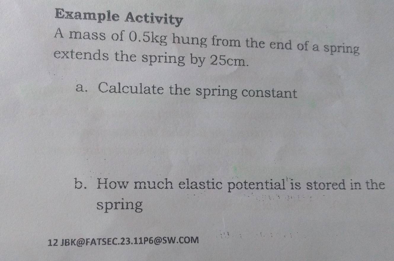 Example Activity 
A mass of 0.5kg hung from the end of a spring 
extends the spring by 25cm. 
a. Calculate the spring constant 
b. How much elastic potential is stored in the 
spring 
12 JBK@FATSEC.23.11P6@SW.COM