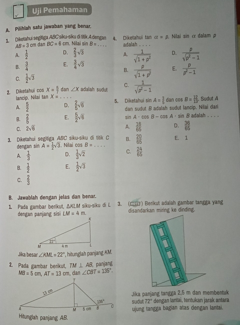 Uji Pemahaman
A. Pilihlah satu jawaban yang benar.
1. Diketahui segitiga ABC siku-siku di titik A dengan 4. Diketahui tan alpha =p. Nilai sin α dalam p
AB=3cm dan BC=6cm. Nilai sin B= _ adalah_
A  1/2  D.  2/3 sqrt(3) A.  1/sqrt(1+p^2)  D.  p/sqrt(p^2-1) 
B.  3/4  E.  3/4 sqrt(3) B.
C.  1/2 sqrt(3)  p/sqrt(1+p^2)  E.  p/p^2-1 
2. Diketahui cos X= 5/7  dan ∠ X adalah sudut C.  1/sqrt(p^2-1) 
lancip. Nilai tan X=
A.  5/2  _D.  2/5 sqrt(6) 5. Diketahui sin A= 3/5  dan cos B= 12/13 .. Sudut A
dan sudut B adalah sudut lancip. Nilai dari
B.  2/5  E.  5/2 sqrt(6) sin A· cos B-cos A· sin B adalah . . . .
C. 2sqrt(6)
A.  16/65  D.  36/65 
3. Diketahui segitiga ABC siku-siku di titik C B.  20/65  E. 1
dengan sin A= 1/2 sqrt(3). Nilai cos B= _
A  1/3  D.  1/3 sqrt(2) C.  24/65 
B.  1/2  E.  1/2 sqrt(3)
C.  2/3 
B. Jawablah dengan jelas dan benar.
1 Pada gambar berikut, ΔKLM siku-siku di L 3. (2) Berikut adalah gambar tangga yang
dengan panjang sis LM=4m. disandarkan miring ke dinding.
Jika besar ∠ KML=22° , hitunglah panjang KM.
2. Pada gambar berikut, TM⊥ AB , panjang
MB=5cm,AT=13cm dan ∠ CBT=135°.
Jika panjang tangga 2,5 m dan membentuk
sudut 72° dengan lantai, tentukan jarak antara
ujung tangga bagian atas dengan lantai.
Hitunglah panjang AB.