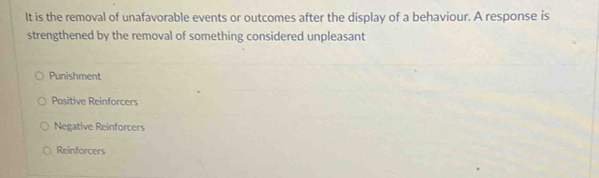 It is the removal of unafavorable events or outcomes after the display of a behaviour. A response is
strengthened by the removal of something considered unpleasant
Punishment
Positive Reinforcers
Negative Reinforcers
Reinforcers