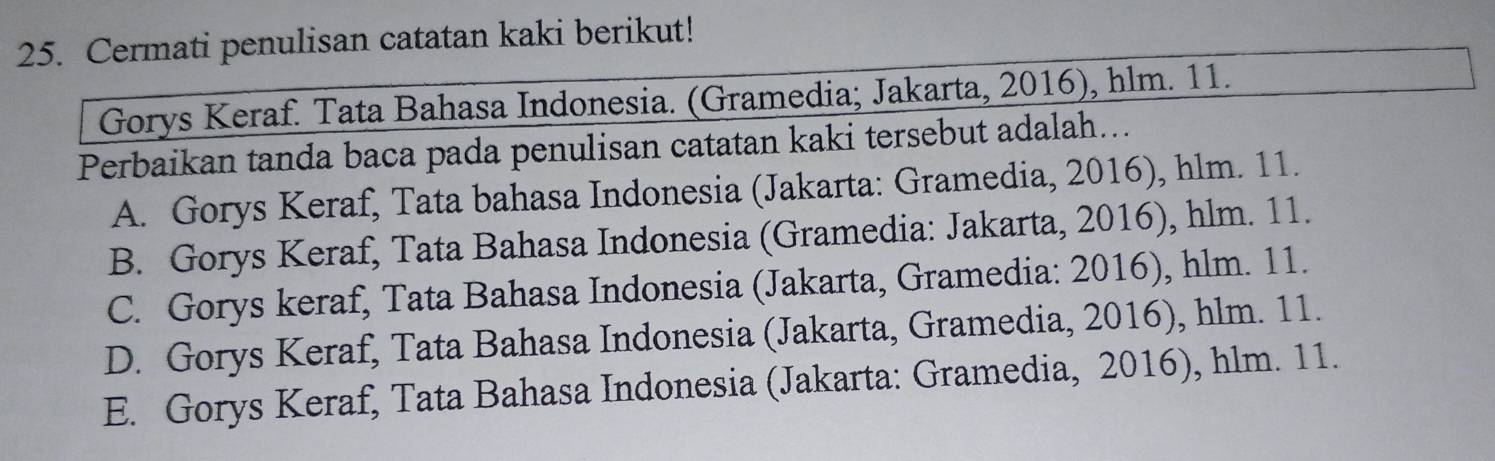 Cermati penulisan catatan kaki berikut!
Gorys Keraf. Tata Bahasa Indonesia. (Gramedia; Jakarta, 2016), hlm. 11.
Perbaikan tanda baca pada penulisan catatan kaki tersebut adalah...
A. Gorys Keraf, Tata bahasa Indonesia (Jakarta: Gramedia, 2016), hlm. 11.
B. Gorys Keraf, Tata Bahasa Indonesia (Gramedia: Jakarta, 2016), hlm. 11.
C. Gorys keraf, Tata Bahasa Indonesia (Jakarta, Gramedia: 2016), hlm. 11.
D. Gorys Keraf, Tata Bahasa Indonesia (Jakarta, Gramedia, 2016), hlm. 11.
E. Gorys Keraf, Tata Bahasa Indonesia (Jakarta: Gramedia, 2016), hlm. 11.