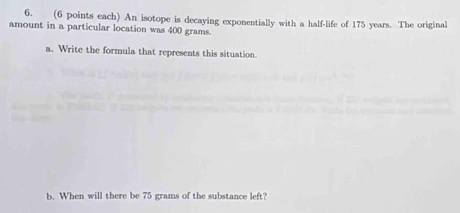 (6 points each) An isotope is decaying exponentially with a half-life of 175 years. The original 
amount in a particular location was 400 grams. 
a. Write the formula that represents this situation. 
b. When will there be 75 grams of the substance left?