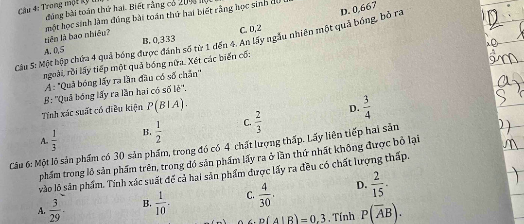 Trong một kỹ l
D. 0,667
đúng bài toán thứ hai. Biết rằng có 20% I
một học sinh làm đúng bài toán thứ hai biết rằng học sinh du
C. 0, 2
Câu 5: Một hộp chứa 4 quả bóng được đánh số từ 1 đến 4. An lấy ngẫu nhiên một quả bóng, bỏ ra tiên là bao nhiêu? B. 0,333
A. 0, 5
ngoài, rồi lấy tiếp một quả bóng nữa. Xét các biến cố:
A : "Quả bóng lấy ra lần đầu có số chẵn"
B: "Quả bóng lấy ra lần hai có số lẻ".
D.
Tính xác suất có điều kiện P(B|A).  3/4 
A.  1/3 
B.  1/2 
C.  2/3 
Câu 6: Một lô sản phẩm có 30 sản phẩm, trong đó có 4 chất lượng thấp. Lấy liên tiếp hai sản
phẩm trong lô sản phẩm trên, trong đó sản phẩm lấy ra ở lần thứ nhất không được bỏ lại
vào lô sản phẩm. Tính xác suất để cả hai sản phẩm được lấy ra đều có chất lượng thấp.
B.  1/10 .
C.  4/30 .
D.  2/15 .
A.  3/29 . P(overline AB). 
∠ p(A|B)=0,3. Tính