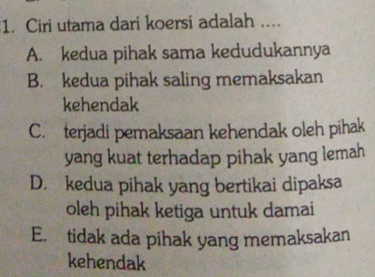 Ciri utama dari koersi adalah ....
A. kedua pihak sama kedudukannya
B. kedua pihak saling memaksakan
kehendak
C. terjadi pemaksaan kehendak oleh pihak
yang kuat terhadap pihak yang lemah
D. kedua pihak yang bertikai dipaksa
oleh pihak ketiga untuk damai
E. tidak ada pihak yang memaksakan
kehendak