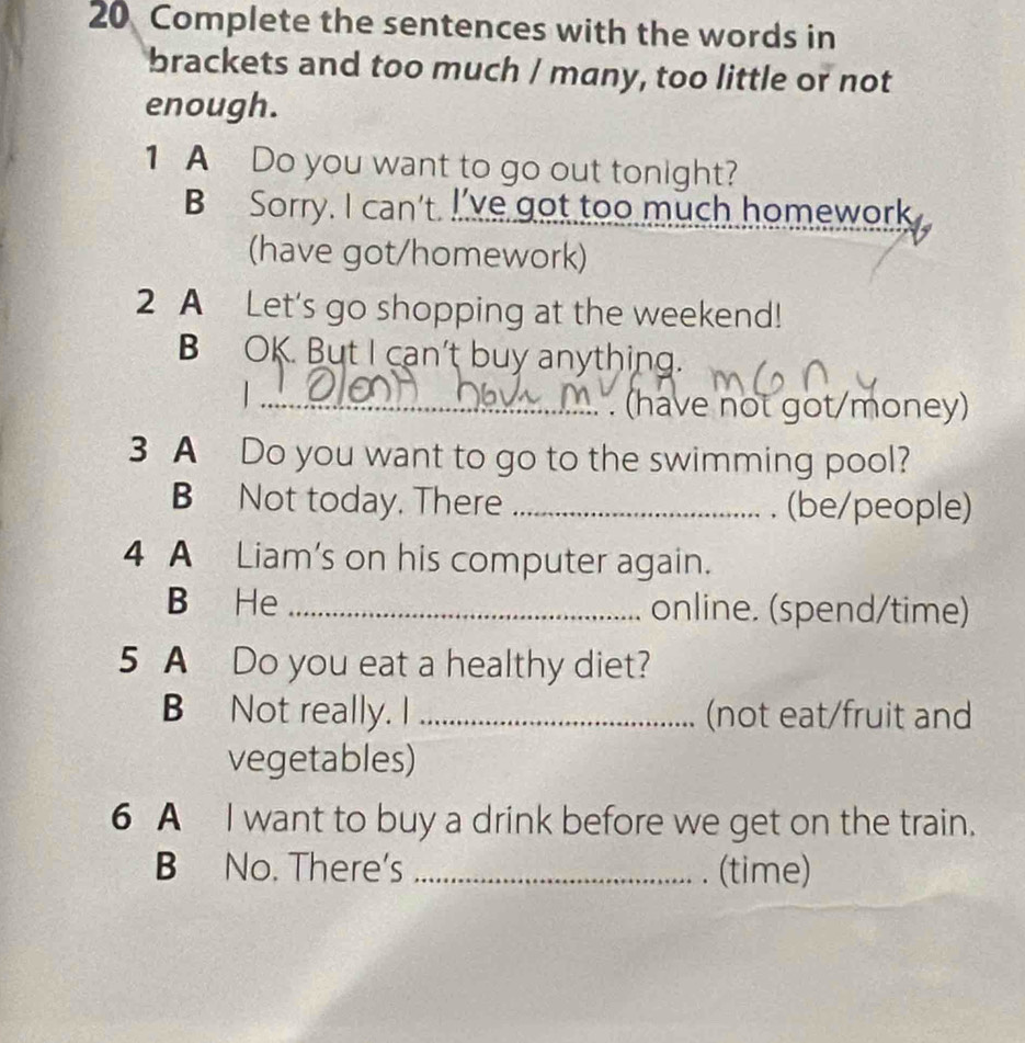 Complete the sentences with the words in 
brackets and too much / many, too little or not 
enough. 
1 A Do you want to go out tonight? 
B Sorry. I can't. I've got too much homework 
(have got/homework) 
2 A Let's go shopping at the weekend! 
BOK. But I can't buy anything. 
_.. . (have not got/money) 
3 A Do you want to go to the swimming pool? 
B Not today. There _. (be/people) 
4 A Liam's on his computer again. 
B He _online. (spend/time) 
5 A Do you eat a healthy diet? 
B Not really. I _(not eat/fruit and 
vegetables) 
6 A I want to buy a drink before we get on the train. 
B No. There's _(time)