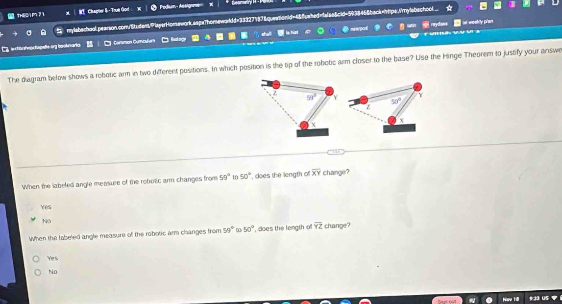 THE0 I P1 7 1 M Chapter 5 - True God Podium - Assignmen x Geametry H - Pr
mylabschool.pearson.com/Student/PlayerHomnework.aspx?homeworkid=33327187&questionid=4&flushed=false&cld=593846&back=https://mylabschool
nearpod reydass ix weekly plan
archbishopchapelle.org bookmarks Common Curriculum * Biology eh a la hist
The diagram below shows a robotic arm in two different positions. In which position is the tip of the robotic arm closer to the base? Use the Hinge Theorem to justify your answe
Z
59°
Y
50°
z
When the labeled angle measure of the robotic arm changes from 59° to 50° , does the length of overline XY change?
Ye$
No
When the labeled angle measure of the robotic arm changes from 59° to 50° , does the length of overline YZ change?
Yes
No
Nov 18 9;33 US