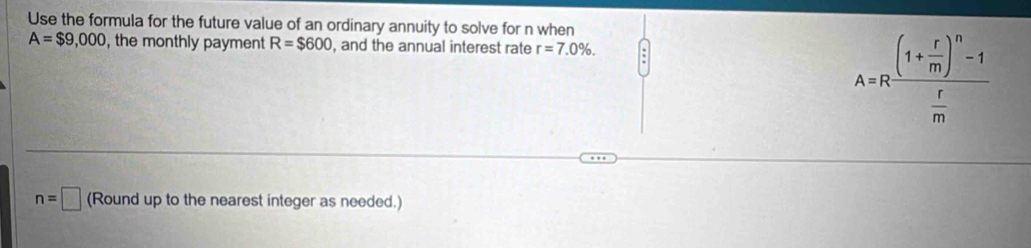 Use the formula for the future value of an ordinary annuity to solve for n when
A=$9,000 , the monthly payment R=$600 , and the annual interest rate r=7.0%.
A=Rfrac (1+ r/m )^n-1 r/m 
n=□ (Round up to the nearest integer as needed.)