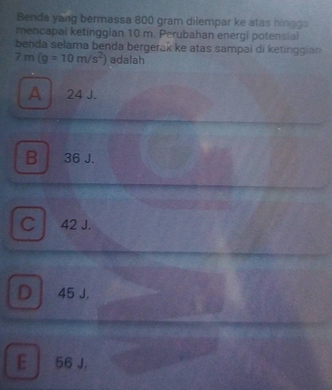 Benda yang bermassa 800 gram dilempar ke atas hingga
mencapal ketinggian 10 m. Perubahan energi potensial
benda selama benda bergerak ke atas sampai di ketinggian
7m(g=10m/s^2) adalah
A 24 J.
B 36 J.
C 42 J.
D 45 J.
E 56 J.