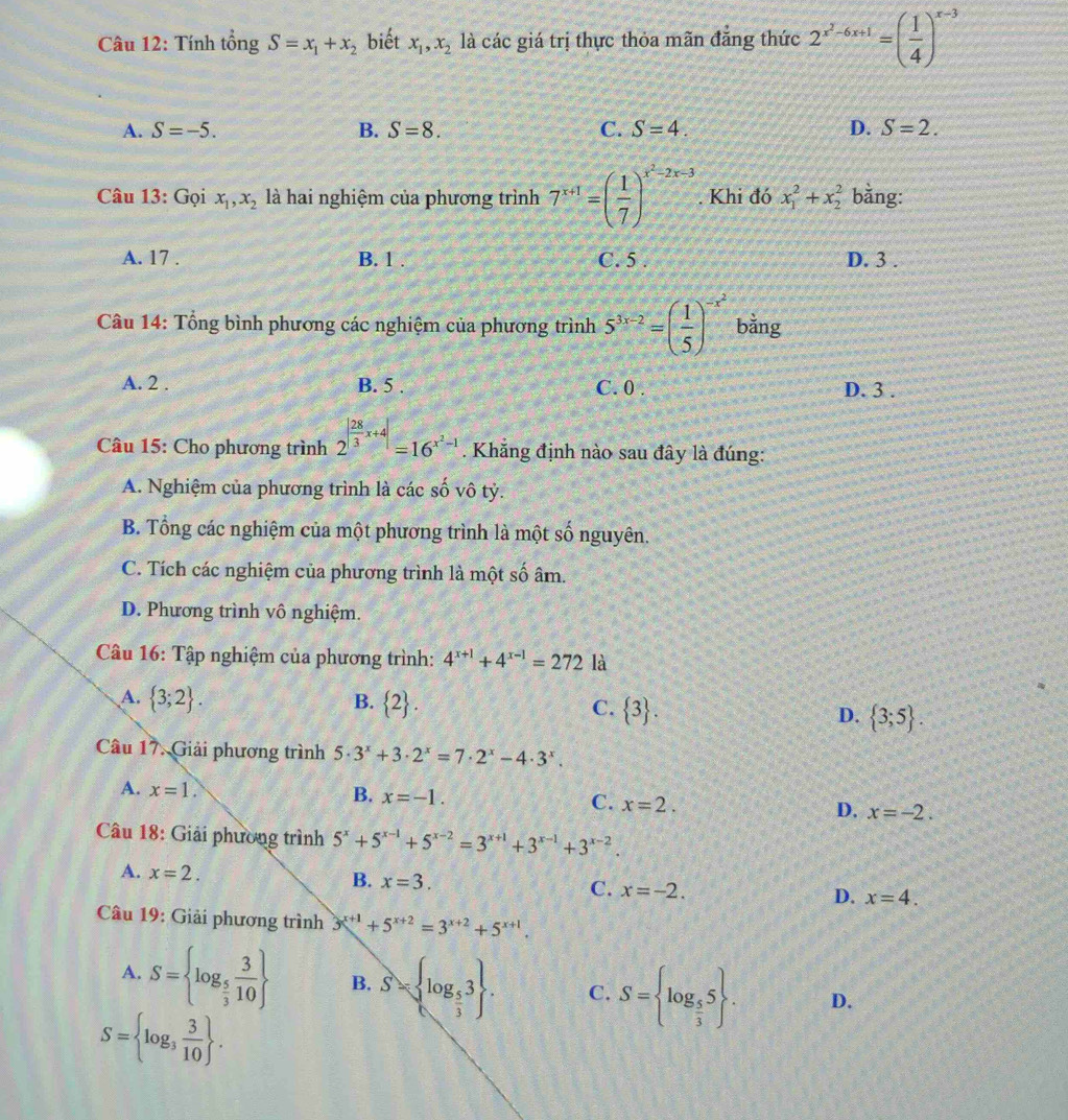 Tính tổng S=x_1+x_2 biết x_1,x_2 là các giá trị thực thỏa mãn đăng thức 2^(x^2)-6x+1=( 1/4 )^x-3
A. S=-5. B. S=8. C. S=4. D. S=2.
Câu 13: Gọi x_1,x_2 là hai nghiệm của phương trình 7^(x+1)=( 1/7 )^x^2-2x-3. Khi đó x_1^(2+x_2^2 bằng:
A. 17 . B. 1 . C. 5 . D. 3 .
Câu 14: Tổng bình phương các nghiệm của phương trình 5^3x-2)=( 1/5 )^-x^2 bằng
A. 2 . B. 5 . C. 0 . D. 3 .
Câu 15: Cho phương trình 2^(|frac 28)3x+4|=16^(x^2)-1.  Khẳng định nào sau đây là đúng:
A. Nghiệm của phương trình là các số vô tỷ.
B. Tổng các nghiệm của một phương trình là một số nguyên.
C. Tích các nghiệm của phương trình là một số âm.
D. Phương trình vô nghiệm.
Câu 16: Tập nghiệm của phương trình: 4^(x+1)+4^(x-1)=272la
A.  3;2 . B.  2 . C.  3 . D.  3;5 .
Câu 17. Giải phương trình 5· 3^x+3· 2^x=7· 2^x-4· 3^x.
A. x=1.
B. x=-1.
C. x=2.
D. x=-2.
Câu 18: Giải phương trình 5^x+5^(x-1)+5^(x-2)=3^(x+1)+3^(x-1)+3^(x-2).
A. x=2. B. x=3. C. x=-2.
D. x=4.
Câu 19: Giải phương trình 3^(x+1)+5^(x+2)=3^(x+2)+5^(x+1).
A. S= log _ 5/3  3/10  B. S= log _ 5/3 3 . C. S= log _ 5/3 5 . D.
S= log _3 3/10  .