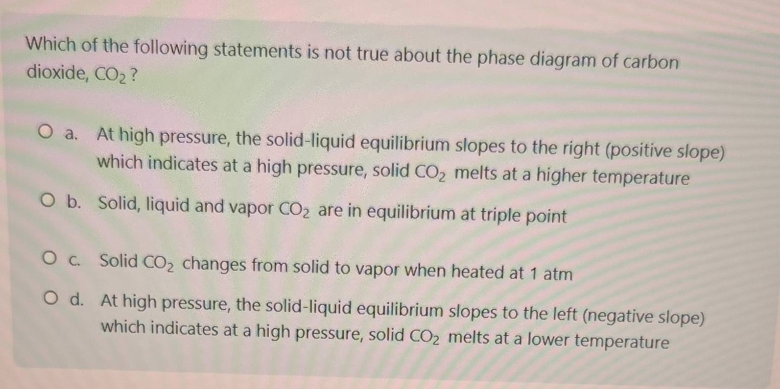 Which of the following statements is not true about the phase diagram of carbon
dioxide, CO_2 ?
a. At high pressure, the solid-liquid equilibrium slopes to the right (positive slope)
which indicates at a high pressure, solid CO_2 melts at a higher temperature
b. Solid, liquid and vapor CO_2 are in equilibrium at triple point
c. Solid CO_2 changes from solid to vapor when heated at 1 atm
d. At high pressure, the solid-liquid equilibrium slopes to the left (negative slope)
which indicates at a high pressure, solid CO_2 melts at a lower temperature