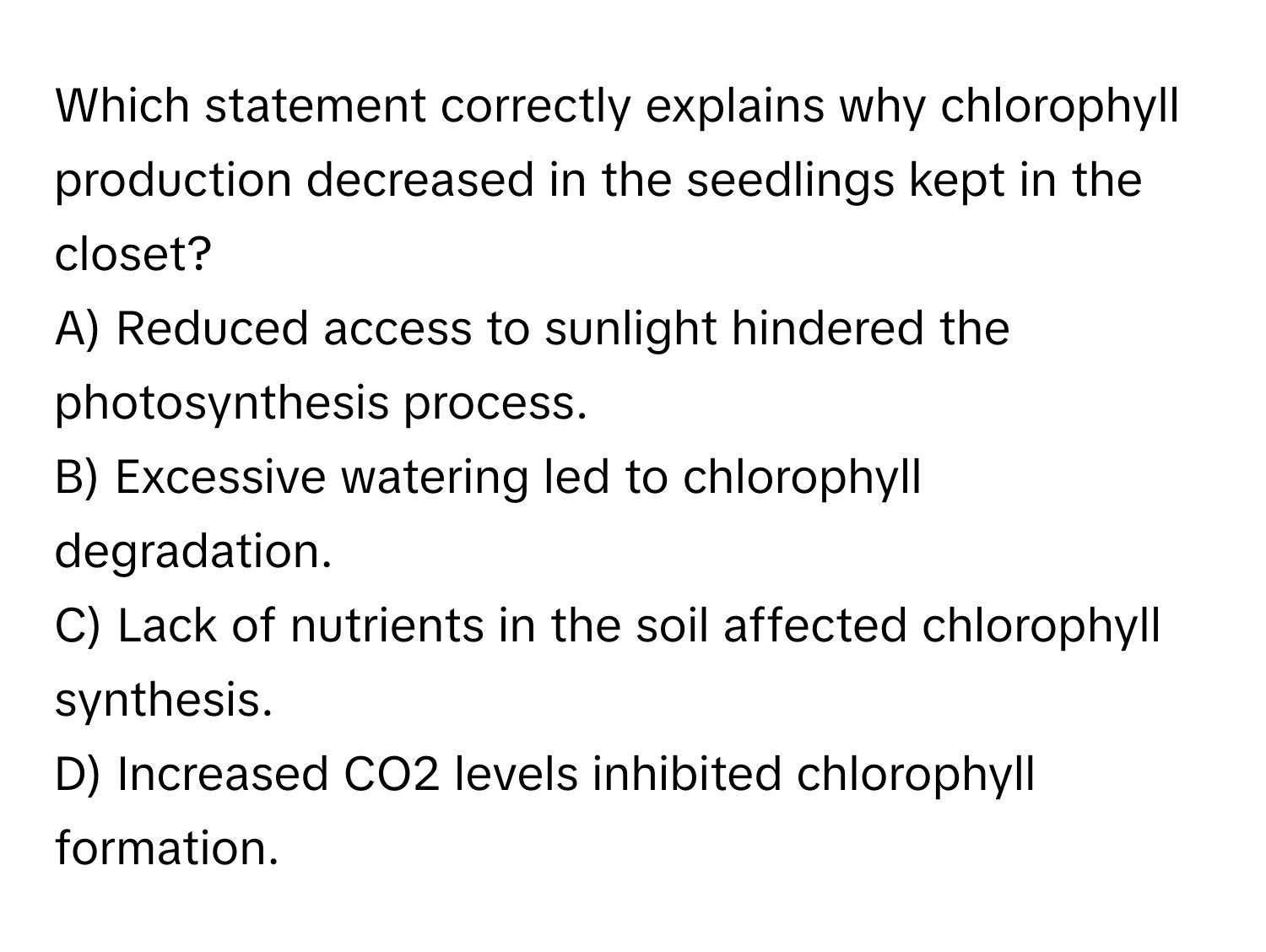 Which statement correctly explains why chlorophyll production decreased in the seedlings kept in the closet?

A) Reduced access to sunlight hindered the photosynthesis process.
B) Excessive watering led to chlorophyll degradation.
C) Lack of nutrients in the soil affected chlorophyll synthesis.
D) Increased CO2 levels inhibited chlorophyll formation.