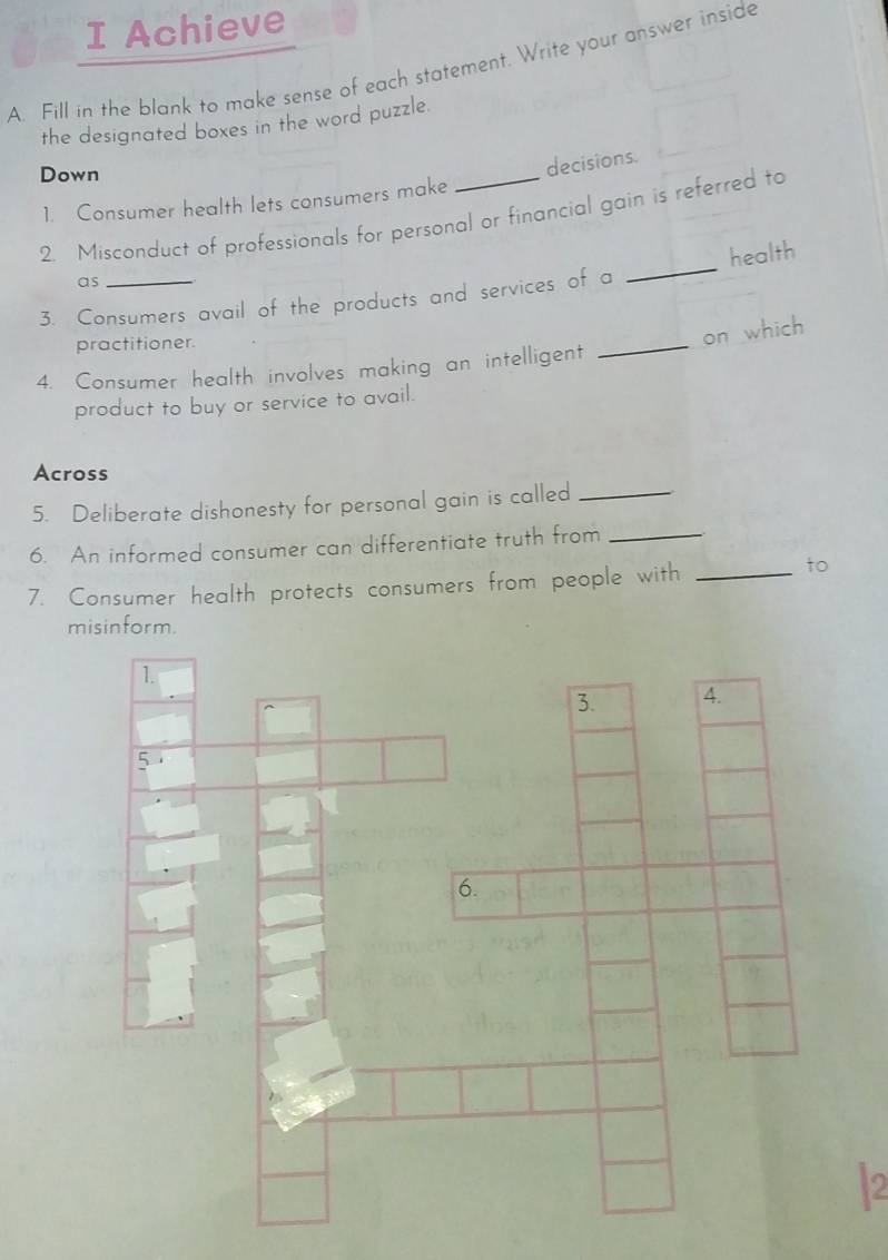 Achieve 
A. Fill in the blank to make sense of each statement. Write your answer inside 
the designated boxes in the word puzzle. 
Down 
decisions. 
1. Consumer health lets consumers make 
2. Misconduct of professionals for personal or financial gain is referred to 
as 
3. Consumers avail of the products and services of a _health 
practitioner. 
on which 
4. Consumer health involves making an intelligent 
_ 
product to buy or service to avail. 
Across 
5. Deliberate dishonesty for personal gain is called_ 
6. An informed consumer can differentiate truth from_ 
7. Consumer health protects consumers from people with_ 
to 
misinform. 
2