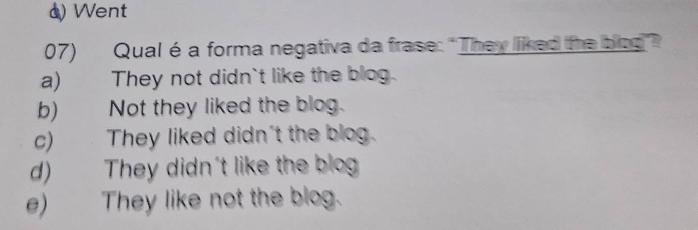 d) Went
07) Qualé a forma negativa da frase: “They liked the biog?
a) They not didn`t like the blog.
b) Not they liked the blog.
c) They liked didn't the blog.
d) They didn't like the blog
e) They like not the blog.