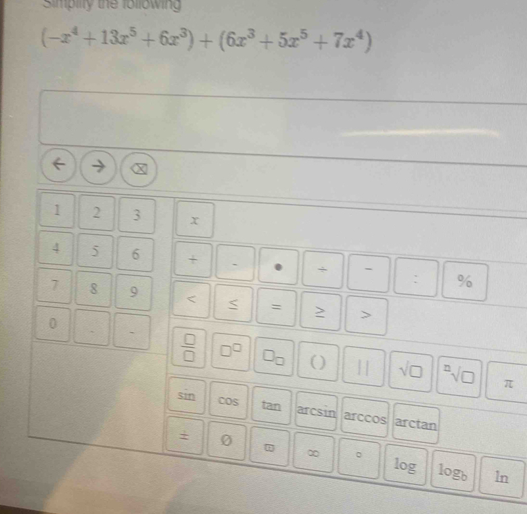 Simpilty the followin
(-x^4+13x^5+6x^3)+(6x^3+5x^5+7x^4)
I
1 2 3 x
4 5 6 + ` 0 ÷ - : %
7 8 9 < < = > > 
0 
`  □ /□   □^(□) □ _□  () || sqrt(□ ) sqrt[n](□ )
π
sin cos tan arcsin arccos arctan
+ 0
∞ 。 log log _b ln