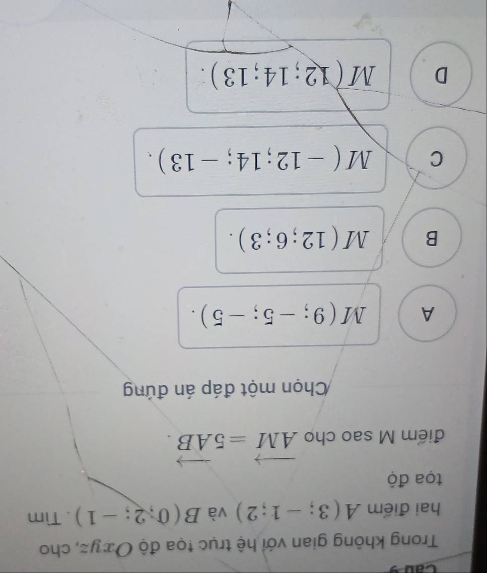 Caus
Trong không gian với hệ trục tọa độ Oxyz, cho
hai điểm A(3;-1;2) và B(0,2;-1). Tìm
tọa độ
điểm M sao cho vector AM=5vector AB. 
Chọn một đáp án đứng
A M(9;-5;-5).
B M(12;6;3).
C M(-12;14;-13).
D vector M(12;14;13).