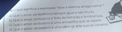 ) O que significa a expressão "tece a mesma antiga trama”?
a) Que o amor verdadeiro é sempre igual e não muda.
b) Que o amor verdadeiro é feito de histórias e lembranças.
c) Que o amor verdadeiro é uma armadilha que se repete
d) Que o amor verdadeiro é uma obra de arte que se constr