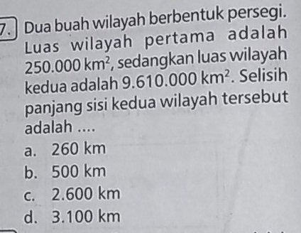 Dua buah wilayah berbentuk persegi.
Luas wilayah pertama adalah
250.000km^2 , sedangkan luas wilayah
kedua adalah 9.610.000km^2. Selisih
panjang sisi kedua wilayah tersebut
adalah ....
a. 260 km
b. 500 km
c. 2.600 km
d. 3.100 km