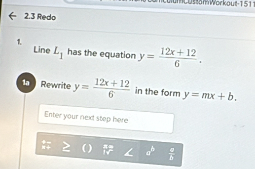 CulumCustom Wörkout-1 511 
2.3 Redo 
1. 
Line L_1 has the equation y= (12x+12)/6 . 
1a Rewrite y= (12x+12)/6  in the form y=mx+b. 
Enter your next step here 
D π∞ a^b  a/b 