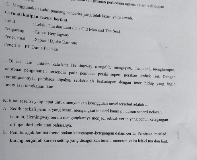 ukan þeranan perbedaan agama dalam kehidupan
E. Menggunakan sudut pandang pencerita yang tidak lazim yaitu arwah.
Cermati kutipan resensi berikut!
Judul Lelaki Tua dan Laut (The Old Man and The Sea)
Pengarang Ernest Hemingway
Peñerjemah : Sapardi Djoko Damono
Penerbit : PT Dunia Pustaka
Di sisi lain, untaian kata-kata Hemingway mengalir, mengayun, membuai, menghempas,
membuat pengalaman tersendiri pada pembaca persis seperti gerakan ombak laut. Dengan
kemampuannya, pembaca dipaksa seolah-olah berhadapan dengan teror hidup yang ingin
menguasai tangkapan ikan.
Kalimat resensi yang tepat untuk menyatakan keunggulan novel tersebut adalah ...
A. Sedikit sekali penulis yang berani mengangkat ide dari kaum pinggiran seperti nelayan.
Namun, Hemingway berani mengangkatnya menjadi sebuah cerita yang penuh ketegangan
ditinjau dari kekuatan bahasanya.
B. Penulis agak lambat menciptakan ketegangan-ketegangan dalam cerita. Pembaca menjadi
kurang bergairah karena setting yang disuguhkan terlalu monoton yaitu lelaki tua dan laut.