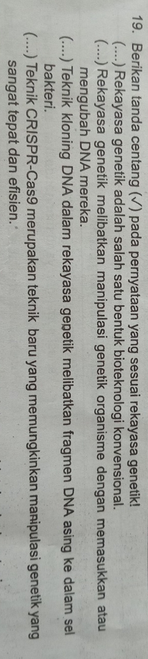 Berikan tanda centang (√) pada pernyataan yang sesuai rekayasa genetik!
(....) Rekayasa genetik adalah salah satu bentuk bioteknologi konvensional.
(.... .)Rekayasa genetik melibatkan manipulasi genetik organisme dengan memasukkan atau
mengubah DNA mereka.
(....) Teknik kloning DNA dalam rekayasa gepetik melibatkan fragmen DNA asing ke dalam sel
bakteri.
(....) Teknik CRISPR-Cas9 merupakan teknik baru yang memungkinkan manipulasi genetik yang
sangat tepat dan efisien.