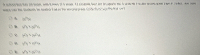 scloor bus has 28 seals, with 3 rows of 5 seals. 13 students from the first grade and 5 students from the second grade travel in the bus. How mane
ways can the students be seated it all of the second grade students occupy the first row ?
A a^(P(x))
B x^(1/3)>(x)^1/3
e. 30_3+_23C_H
o sifs* tsfhs
h^((t_3* _2* _3)C_P_2