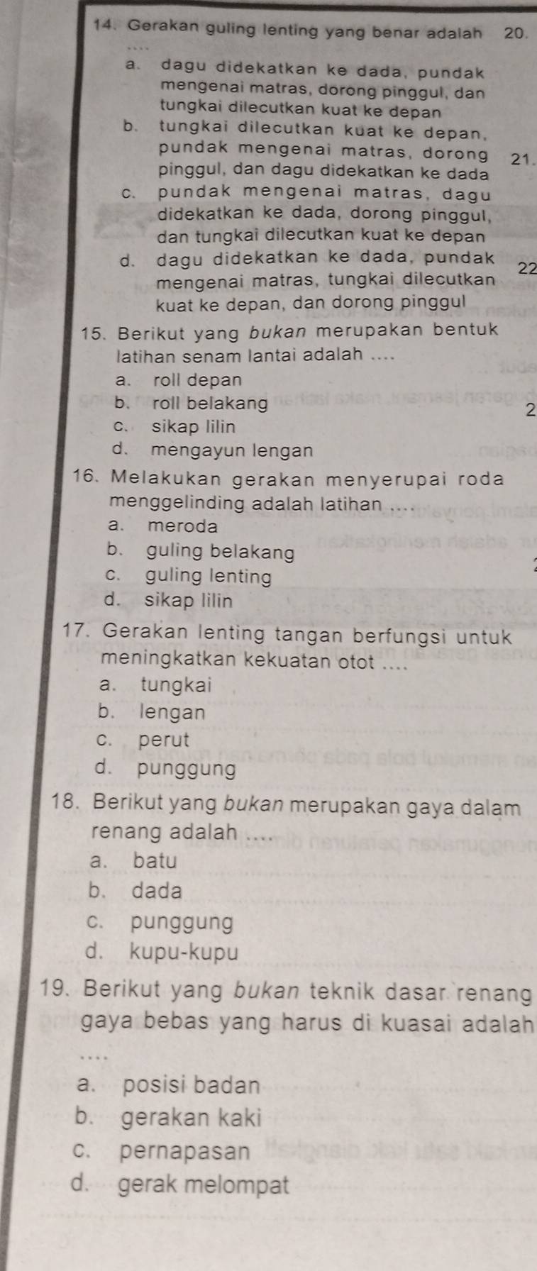 Gerakan guling lenting yang benar adalah 20.
a. dagu didekatkan ke dada, pundak
mengenai matras, dorong pinggul, dan
tungkai dilecutkan kuat ke depan
b. tungkai dilecutkan kuat ke depan,
pundak mengenai matras, dorong 21.
pinggul, dan dagu didekatkan ke dada
c. pundak mengenai matras, dagu
didekatkan ke dada, dorong pinggul,
dan tungkai dilecutkan kuat ke depan
d. dagu didekatkan ke dada, pundak 22
mengenai matras, tungkai dilecutkan
kuat ke depan, dan dorong pinggul
15. Berikut yang bukan merupakan bentuk
latihan senam lantai adalah ....
a. roll depan
b. roll belakang
2
c. sikap lilin
d. mengayun lengan
16. Melakukan gerakan menyerupai roda
menggelinding adalah latihan ....
a. meroda
b. guling belakang
c. guling lenting
d. sikap lilin
17. Gerakan lenting tangan berfungsi untuk
meningkatkan kekuatan otot ....
a. tungkai
b. lengan
c. perut
d. punggung
18. Berikut yang bukan merupakan gaya dalam
renang adalah ....
a. batu
b. dada
c. punggung
d. kupu-kupu
19. Berikut yang bukan teknik dasar renang
gaya bebas yang harus di kuasai adalah 
a. posisi badan
b. gerakan kaki
c. pernapasan
d. gerak melompat