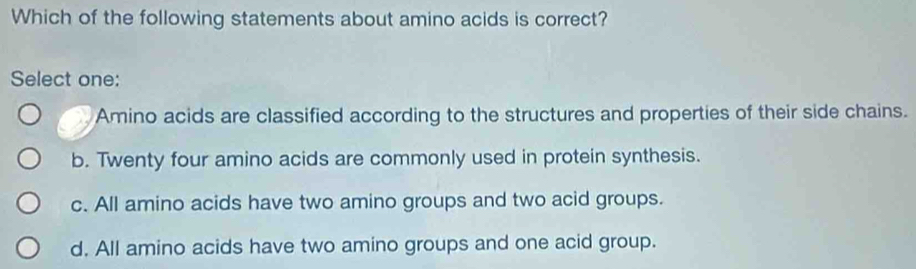 Which of the following statements about amino acids is correct?
Select one:
Amino acids are classified according to the structures and properties of their side chains.
b. Twenty four amino acids are commonly used in protein synthesis.
c. All amino acids have two amino groups and two acid groups.
d. All amino acids have two amino groups and one acid group.