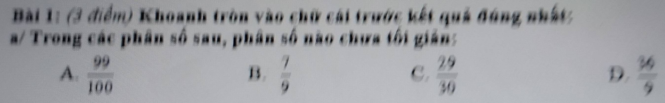 Khoanh tròn vào chữ cái trước kết quả đóng nhất
a/ Trong các phân số sau, phân số não chưa tôi gián:
A  99/100 
B.  7/9   29/30   36/9 
C.
D.
