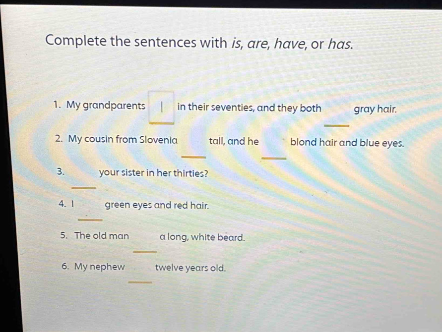 Complete the sentences with is, are, have, or has. 
1. My grandparents in their seventies, and they both gray hair. 
_ 
2. My cousin from Slovenia tall, and he blond hair and blue eyes. 
_ 
_ 
3. your sister in her thirties? 
_ 
4. 1 green eyes and red hair. 
_ 
5. The old man a long, white beard. 
_ 
6. My nephew twelve years old. 
_