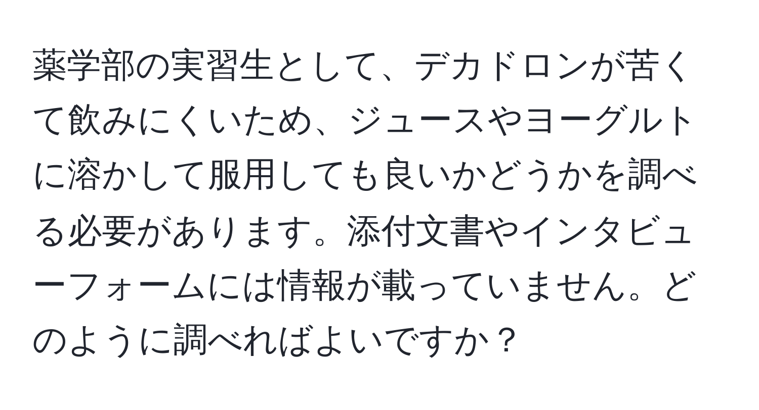 薬学部の実習生として、デカドロンが苦くて飲みにくいため、ジュースやヨーグルトに溶かして服用しても良いかどうかを調べる必要があります。添付文書やインタビューフォームには情報が載っていません。どのように調べればよいですか？