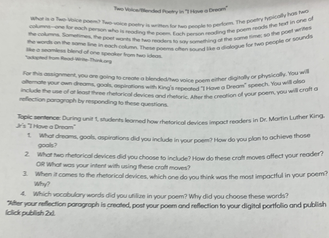 Two Voice/Blended Poetry in "I Have a Dream" 
What is a Two-Voice poem? Two-voice poetry is written for two people to perform. The poetry typically has two 
columns--one for each person who is reading the poem. Each person reading the poem reads the text in one of 
the collumns. Sometimes, the poet wants the two readers to say something at the same time; so the poet writes 
the words on the same line in each column. These poems often sound like a dialogue for two people or sounds 
like a seamless blend of one speaker from two ideas. 
"adlapted ffrom Read-Write-Think.org 
Far this assignment, you are going to create a blended/two voice poem either digitally or physically. You will 
altterate your own dreams, goals, aspirations with King's repeated “I Have a Dream” speech. You will also 
include the use of at least three rhetorical devices and rhetoric. After the creation of your poem, you will craft a 
reflection paragraph by responding to these questions. 
Topic sentence: During unit 1, students learned how rhetorical devices impact readers in Dr. Martin Luther King, 
Jir's "I Have a Dream” 
1. What dreams, goals, aspirations did you include in your poem? How do you plan to achieve those 
gools? 
2. What two rhetarical devices did you choose to include? How do these craft moves affect your reader? 
OR What was your intent with using these craft moves? 
3. When it comes to the rhetorical devices, which one do you think was the most impactful in your poem? 
Why? 
4. Which vocabulary words did you utilize in your poem? Why did you choose these words? 
"After your refflection paragraph is created, post your poem and reflection to your digital portfolio and publish 
(click publish 2x).