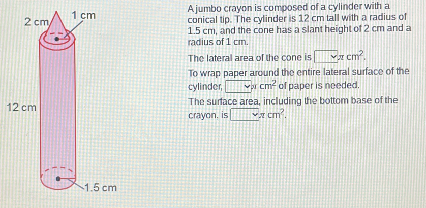 A jumbo crayon is composed of a cylinder with a 
conical tip. The cylinder is 12 cm tall with a radius of
1.5 cm, and the cone has a slant height of 2 cm and a 
radius of 1 cm. 
The lateral area of the cone is □ π cm^2. 
To wrap paper around the entire lateral surface of the 
cylinder, □ π cm^2 of paper is needed. 
1The surface area, including the bottom base of the 
crayon, is □ π cm^2.