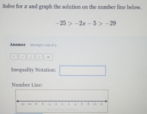 Solve for x and graph the solution on the number line below.
-25>-2x-5>-29
Answer Attempt 1 out of 2
or 
Inequality Notation: □ □  
Number Line: