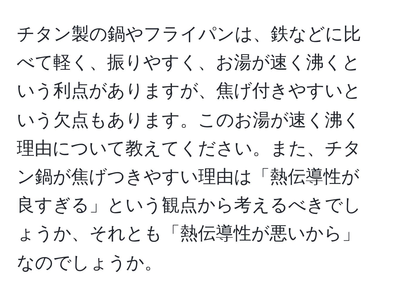 チタン製の鍋やフライパンは、鉄などに比べて軽く、振りやすく、お湯が速く沸くという利点がありますが、焦げ付きやすいという欠点もあります。このお湯が速く沸く理由について教えてください。また、チタン鍋が焦げつきやすい理由は「熱伝導性が良すぎる」という観点から考えるべきでしょうか、それとも「熱伝導性が悪いから」なのでしょうか。