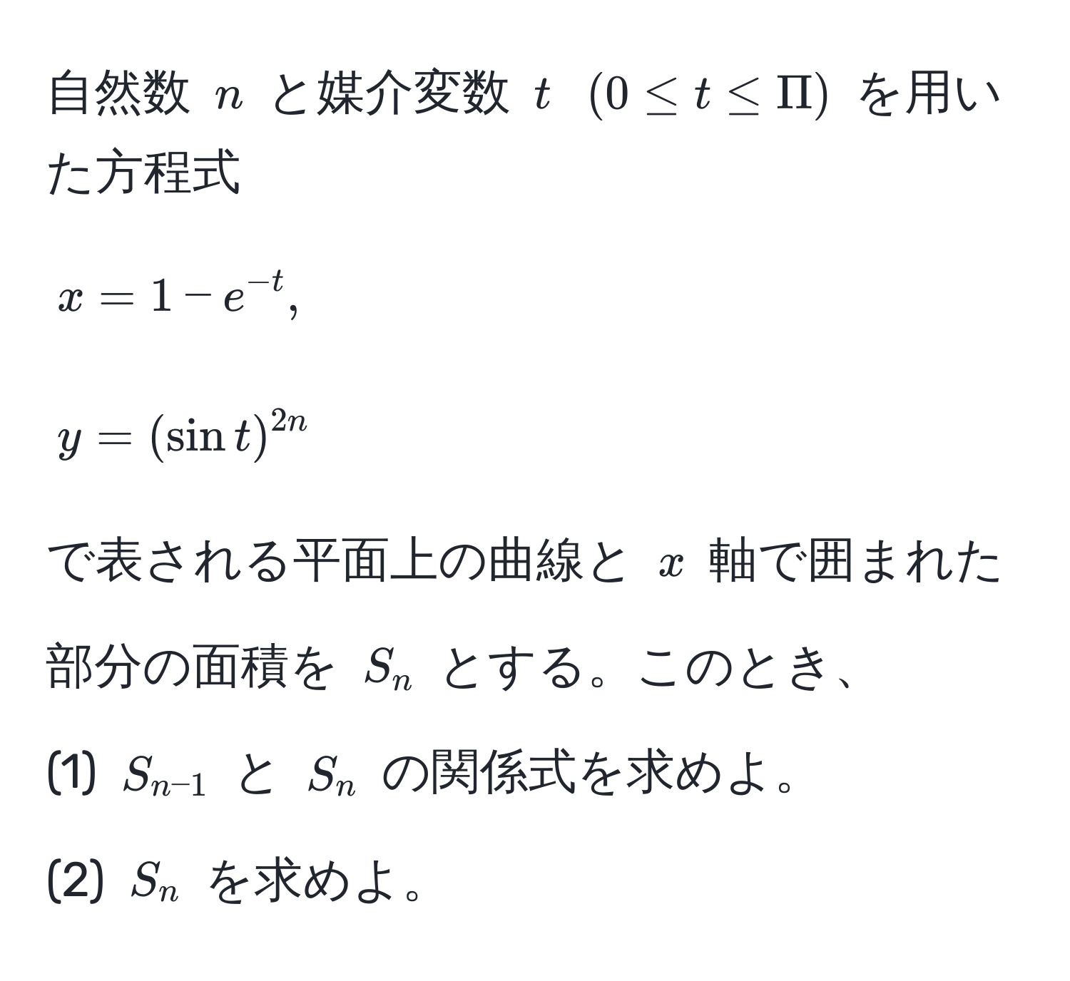 自然数 $n$ と媒介変数 $t$ $(0 ≤ t ≤ Pi)$ を用いた方程式  
$$ x = 1 - e^(-t), $$  
$$ y = (sin t)^2n $$  
で表される平面上の曲線と $x$ 軸で囲まれた部分の面積を $S_n$ とする。このとき、  
(1) $S_n-1$ と $S_n$ の関係式を求めよ。  
(2) $S_n$ を求めよ。