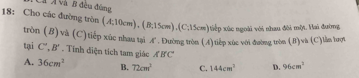 Cả Á và B đêu đúng
18: Cho các đường tròn (A;10cm), (B;15cm), (C;15cm) tiếp xúc ngoài với nhau đôi một. Hai đường
tròn (B)và (C)tiếp xúc nhau tại A'. Đường tròn (A)tiếp xúc với đường tròn (B)và (C)lần lượt
tại C', B'. Tính diện tích tam giác A'B'C' 96cm^2
A. 36cm^2 144cm^2
B. 72cm^2 C. D.