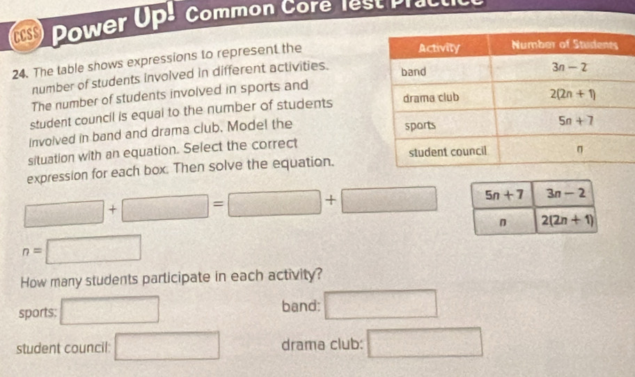 CCSS Power Up! Common Core lest Practice
24. The table shows expressions to represent the
number of students involved in different activities.
The number of students involved in sports and
student council is equal to the number of students 
invoived in band and drama club. Model the
situation with an equation. Select the correct
expression for each box. Then solve the equation.
□ +□ =□ +□
n=□
How many students participate in each activity?
band:
sports; □ □
student council: □ drama club: □