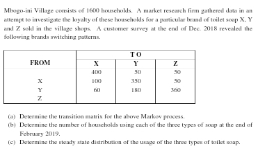 Mbogo-ini Village consists of 1600 households. A market research firm gathered data in an 
attempt to investigate the loyalty of these households for a particular brand of toilet soap X, Y
and Z sold in the village shops. A customer survey at the end of Dec. 2018 revealed the 
following brands switching patterns. 
(a) Determine the transition matrix for the above Markov process. 
(b) Determine the number of households using each of the three types of soap at the end of 
February 2019. 
(c) Determine the steady state distribution of the usage of the three types of toilet soap.