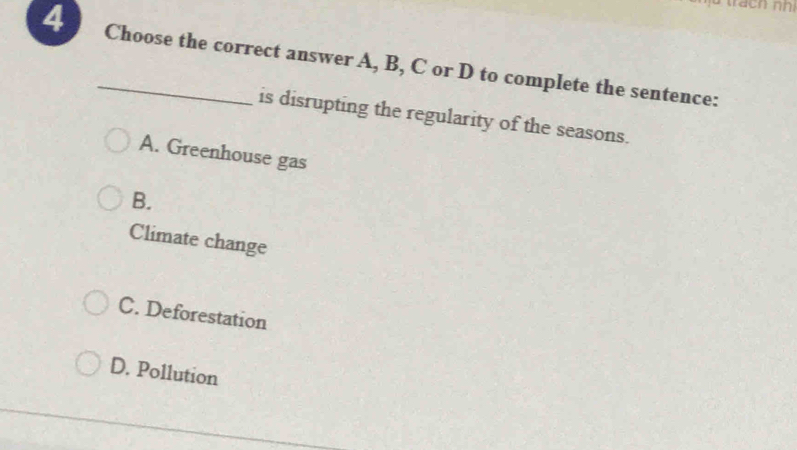 4 _Choose the correct answer A, B, C or D to complete the sentence:
is disrupting the regularity of the seasons.
A. Greenhouse gas
B.
Climate change
C. Deforestation
D. Pollution