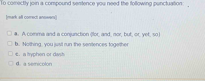 To correctly join a compound sentence you need the following punctuation:
[mark all correct answers]
a. A comma and a conjunction (for, and, nor, but, or, yet, so)
b. Nothing, you just run the sentences together
c. a hyphen or dash
d. a semicolon