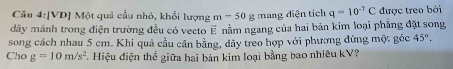 [VD] Một quả cầu nhỏ, khối lượng m=50g mang điện tích q=10^(-7)C được treo bởi 
dây mảnh trong điện trường đều có vecto vector E nằm ngang của hai bản kim loại phẳng đặt song 
song cách nhau 5 cm. Khi quả cầu cân bằng, dây treo hợp với phương đứng một góc 45°. 
Cho g=10m/s^2 *. Hiệu điện thế giữa hai bản kim loại bằng bao nhiêu kV?