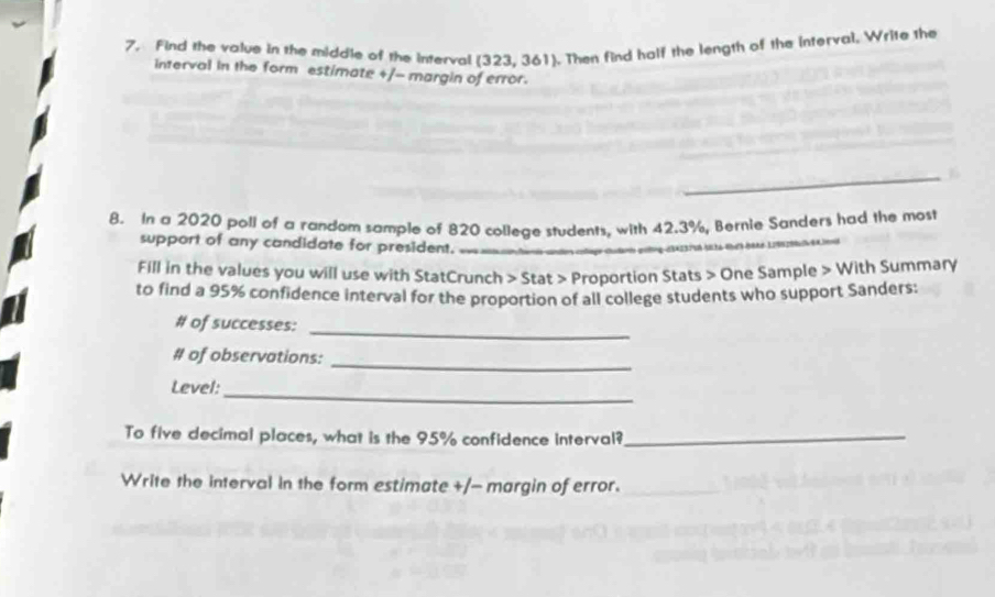 Find the value in the middle of the interval (323,361). Then find half the length of the interval, Write the 
interval in the form estimate +/- margin of error. 
8. In a 2020 poll of a randam sample of 820 college students, with 42.3%, Bernie Sanders had the most 
support of any candidate for president. 
Fill in the values you will use with StatCrunch > Stat > Proportion Stats > One Sample > With Summary 
to find a 95% confidence interval for the proportion of all college students who support Sanders: 
# of successes:_ 
# of observations: 
_ 
Level:_ 
To five decimal places, what is the 95% confidence interval?_ 
Write the interval in the form estimate +/- margin of error.