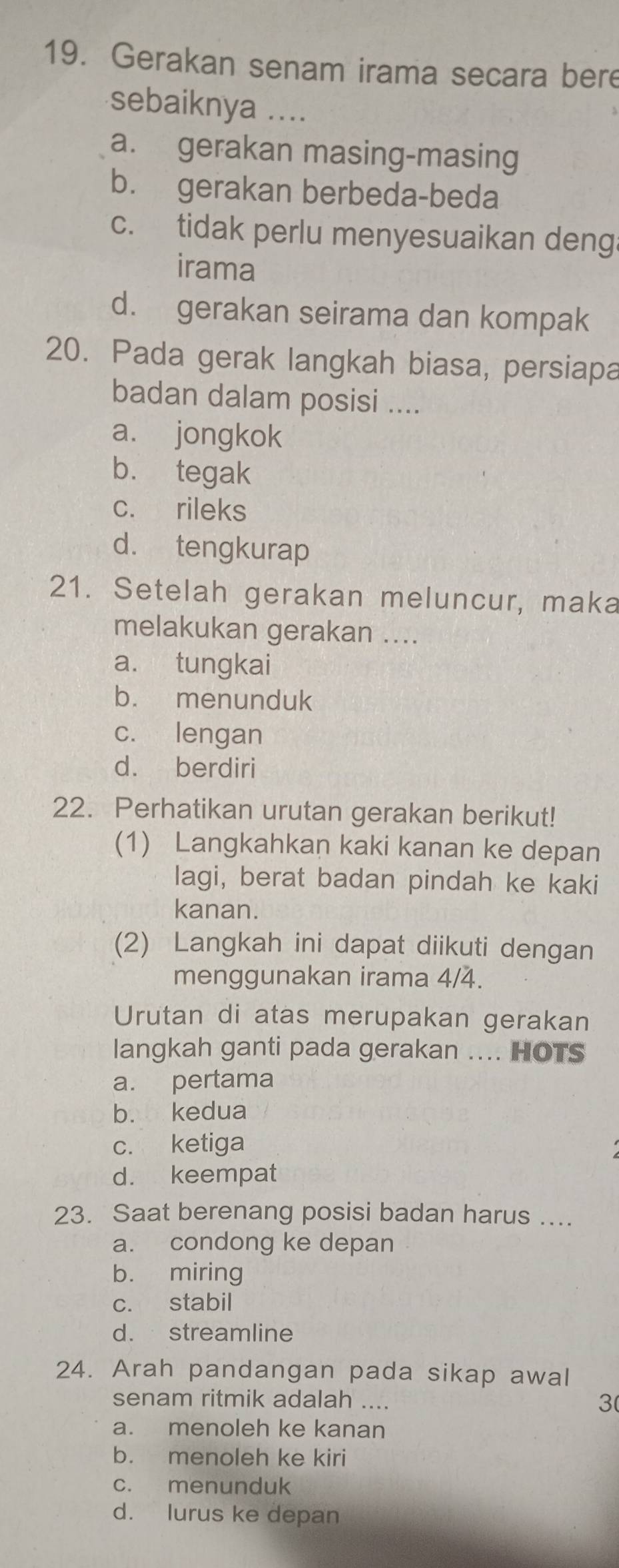 Gerakan senam irama secara bere
sebaiknya ....
a. gerakan masing-masing
b. gerakan berbeda-beda
c. tidak perlu menyesuaikan deng
irama
d. gerakan seirama dan kompak
20. Pada gerak langkah biasa, persiapa
badan dalam posisi ....
a. jongkok
b. tegak
c. rileks
d. tengkurap
21. Setelah gerakan meluncur, maka
melakukan gerakan ....
a. tungkai
b. menunduk
c. lengan
d. berdiri
22. Perhatikan urutan gerakan berikut!
(1) Langkahkan kaki kanan ke depan
lagi, berat badan pindah ke kaki
kanan.
(2) Langkah ini dapat diikuti dengan
menggunakan irama 4/4.
Urutan di atas merupakan gerakan
langkah ganti pada gerakan .... HOTS
a. pertama
b. kedua
c. ketiga
d. keempat
23. Saat berenang posisi badan harus ....
a. condong ke depan
b. miring
c. stabil
d. streamline
24. Arah pandangan pada sikap awal
senam ritmik adalah ....
3
a. menoleh ke kanan
b. menoleh ke kiri
c. menunduk
d. lurus ke depan